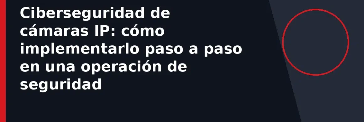 Ciberseguridad de cámaras IP: cómo implementarlo paso a paso en una operación de seguridad