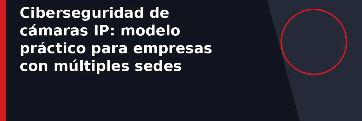 Ciberseguridad de cámaras IP: modelo práctico para empresas con múltiples sedes