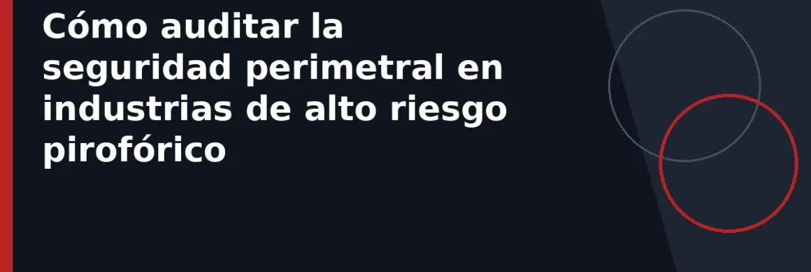 Cómo auditar la seguridad perimetral en industrias de alto riesgo pirofórico