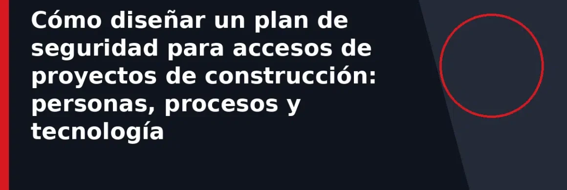 Cómo diseñar un plan de seguridad para accesos de proyectos de construcción: personas, procesos y tecnología