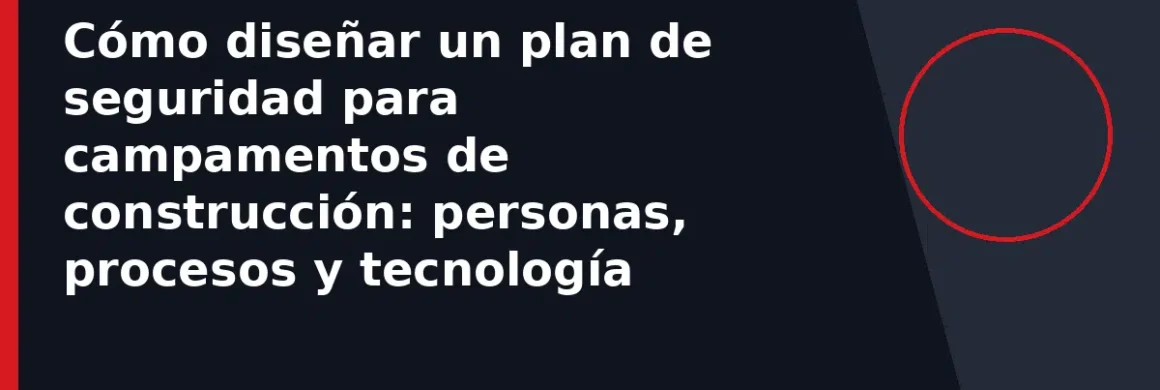 Cómo diseñar un plan de seguridad para campamentos de construcción: personas, procesos y tecnología