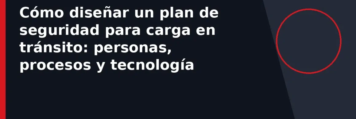Cómo diseñar un plan de seguridad para carga en tránsito: personas, procesos y tecnología