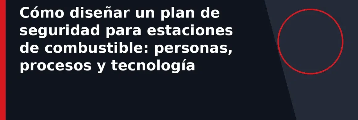 Cómo diseñar un plan de seguridad para estaciones de combustible: personas, procesos y tecnología