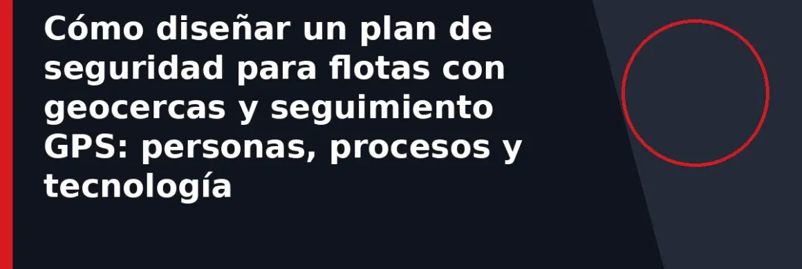 Cómo diseñar un plan de seguridad para flotas con geocercas y seguimiento GPS: personas, procesos y tecnología