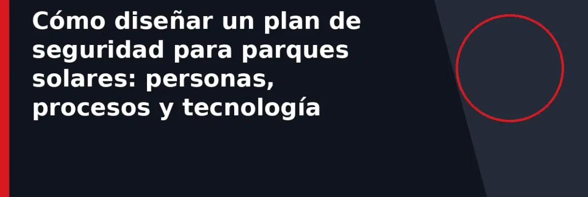 Cómo diseñar un plan de seguridad para parques solares: personas, procesos y tecnología