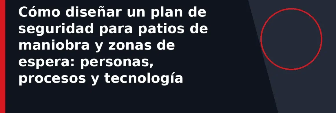 Cómo diseñar un plan de seguridad para patios de maniobra y zonas de espera: personas, procesos y tecnología