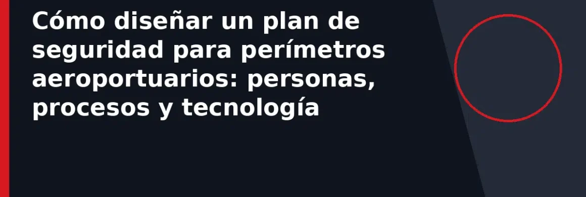 Cómo diseñar un plan de seguridad para perímetros aeroportuarios: personas, procesos y tecnología