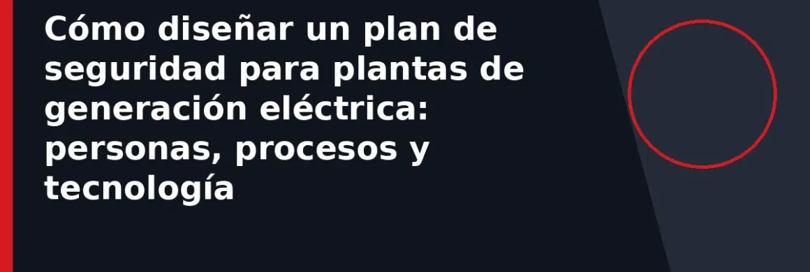 Cómo diseñar un plan de seguridad para plantas de generación eléctrica: personas, procesos y tecnología