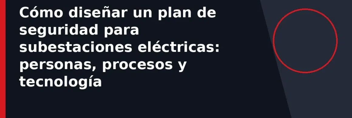 Cómo diseñar un plan de seguridad para subestaciones eléctricas: personas, procesos y tecnología