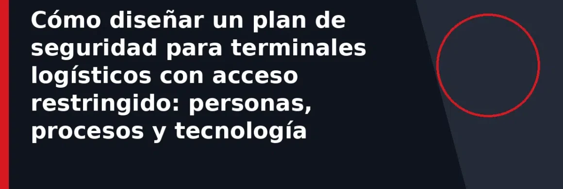 Cómo diseñar un plan de seguridad para terminales logísticos con acceso restringido: personas, procesos y tecnología