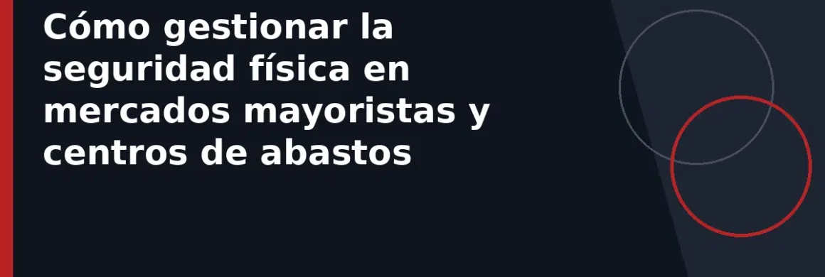 Cómo gestionar la seguridad física en mercados mayoristas y centros de abastos