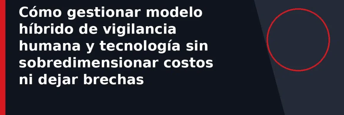 Cómo gestionar modelo híbrido de vigilancia humana y tecnología sin sobredimensionar costos ni dejar brechas
