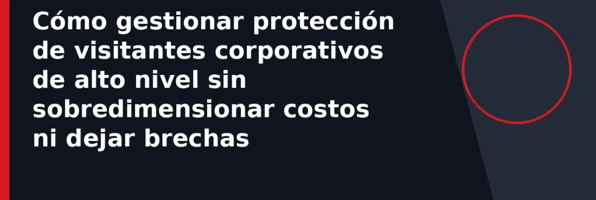 Cómo gestionar protección de visitantes corporativos de alto nivel sin sobredimensionar costos ni dejar brechas