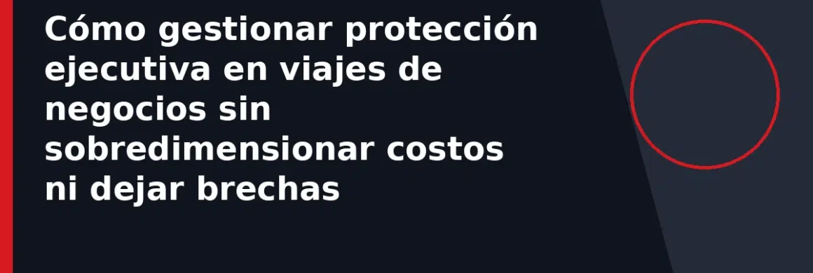 Cómo gestionar protección ejecutiva en viajes de negocios sin sobredimensionar costos ni dejar brechas