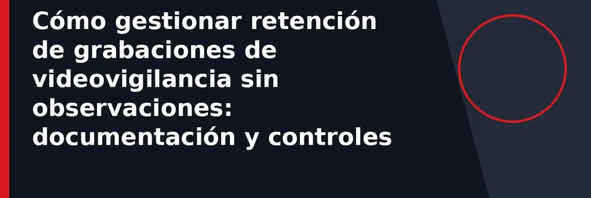 Cómo gestionar retención de grabaciones de videovigilancia sin observaciones: documentación y controles