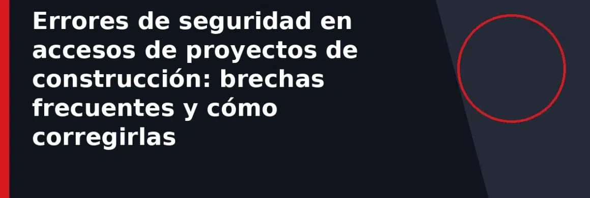 Errores de seguridad en accesos de proyectos de construcción: brechas frecuentes y cómo corregirlas