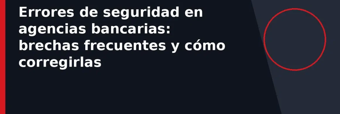 Errores de seguridad en agencias bancarias: brechas frecuentes y cómo corregirlas