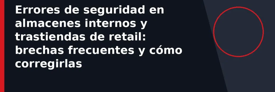 Errores de seguridad en almacenes internos y trastiendas de retail: brechas frecuentes y cómo corregirlas