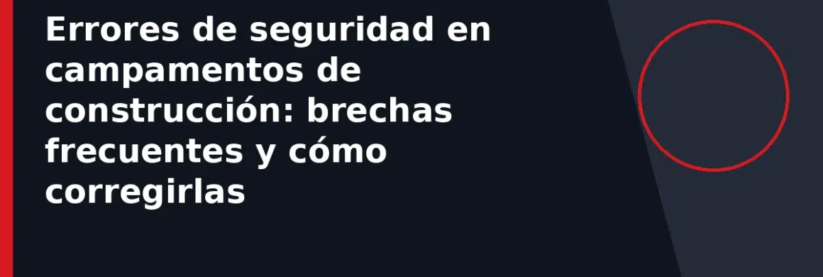 Errores de seguridad en campamentos de construcción: brechas frecuentes y cómo corregirlas