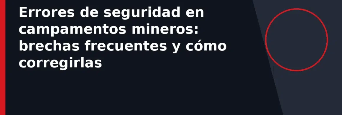 Errores de seguridad en campamentos mineros: brechas frecuentes y cómo corregirlas
