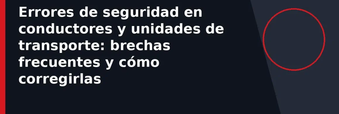 Errores de seguridad en conductores y unidades de transporte: brechas frecuentes y cómo corregirlas