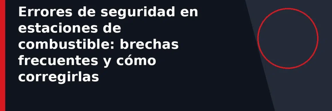 Errores de seguridad en estaciones de combustible: brechas frecuentes y cómo corregirlas