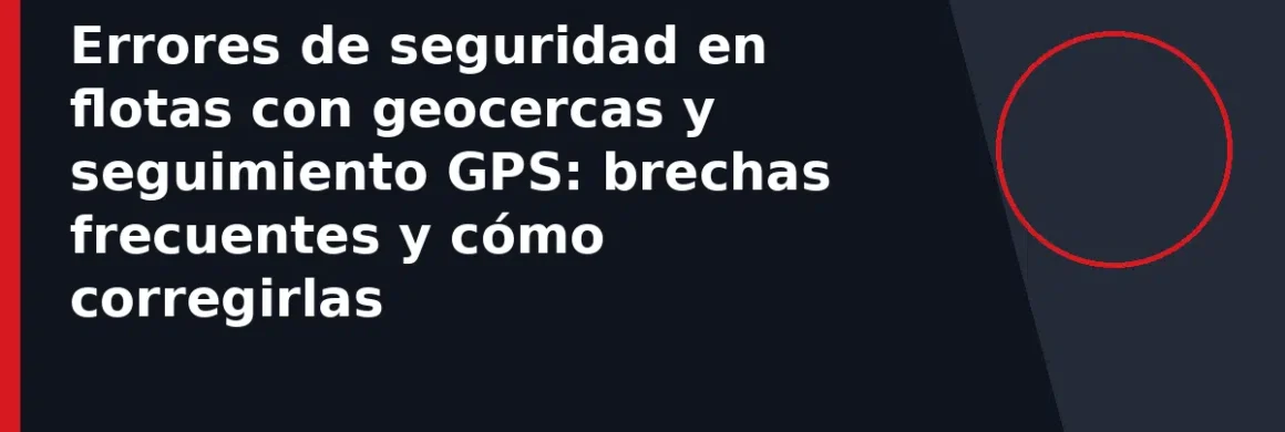 Errores de seguridad en flotas con geocercas y seguimiento GPS: brechas frecuentes y cómo corregirlas