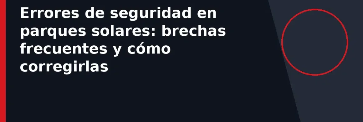 Errores de seguridad en parques solares: brechas frecuentes y cómo corregirlas