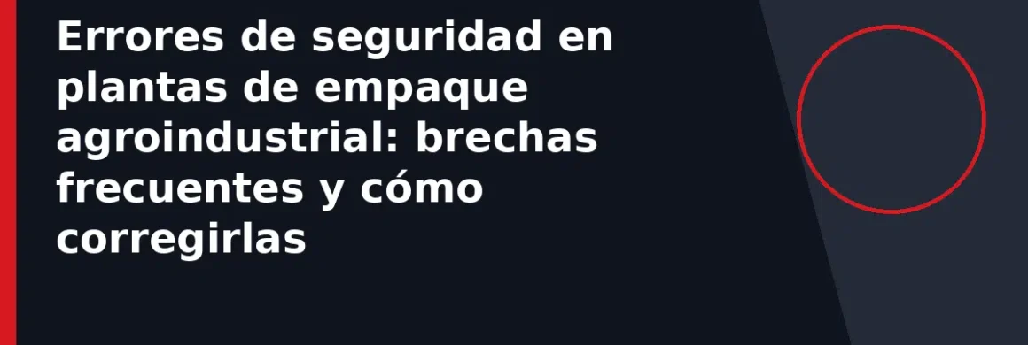 Errores de seguridad en plantas de empaque agroindustrial: brechas frecuentes y cómo corregirlas