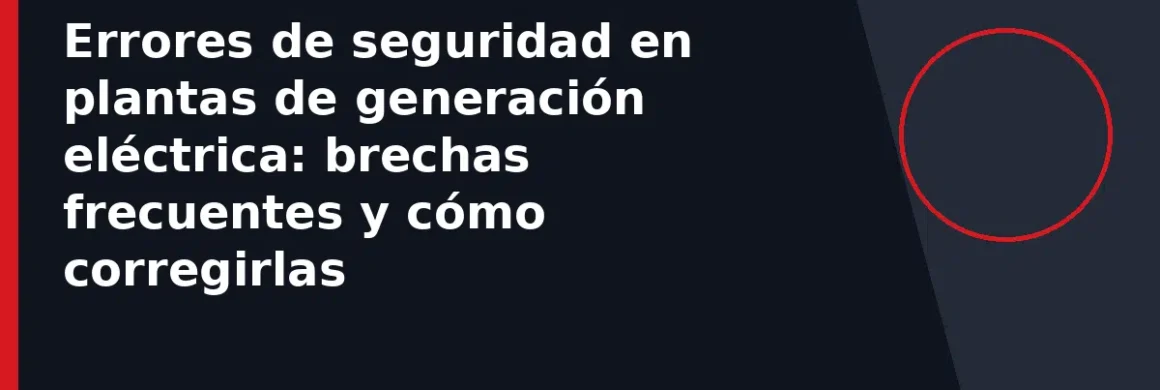 Errores de seguridad en plantas de generación eléctrica: brechas frecuentes y cómo corregirlas