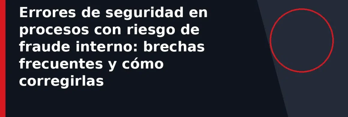Errores de seguridad en procesos con riesgo de fraude interno: brechas frecuentes y cómo corregirlas
