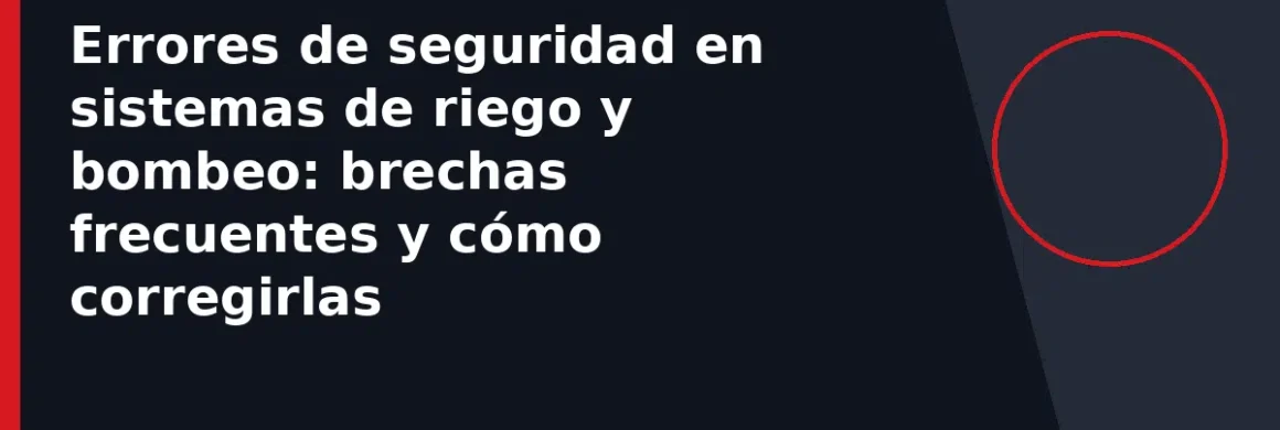 Errores de seguridad en sistemas de riego y bombeo: brechas frecuentes y cómo corregirlas