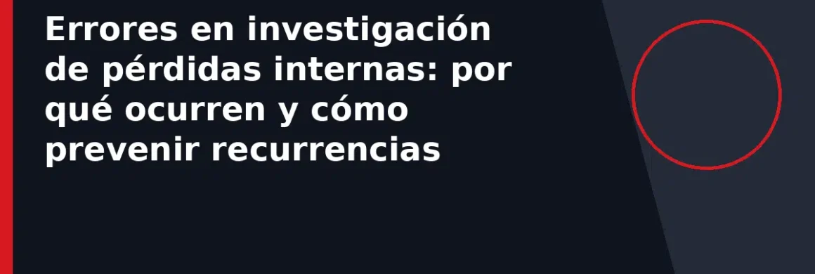 Errores en investigación de pérdidas internas: por qué ocurren y cómo prevenir recurrencias