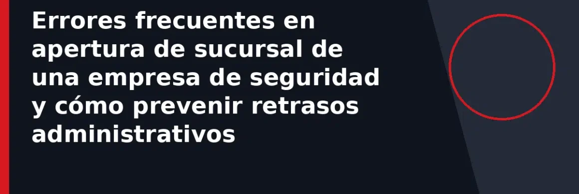 Errores frecuentes en apertura de sucursal de una empresa de seguridad y cómo prevenir retrasos administrativos