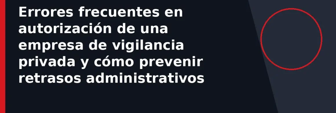 Errores frecuentes en autorización de una empresa de vigilancia privada y cómo prevenir retrasos administrativos