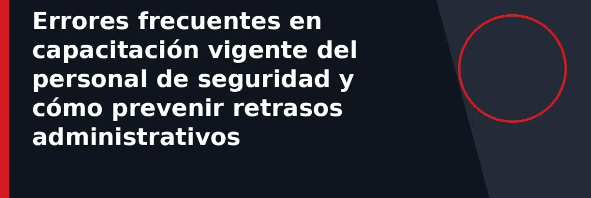 Errores frecuentes en capacitación vigente del personal de seguridad y cómo prevenir retrasos administrativos