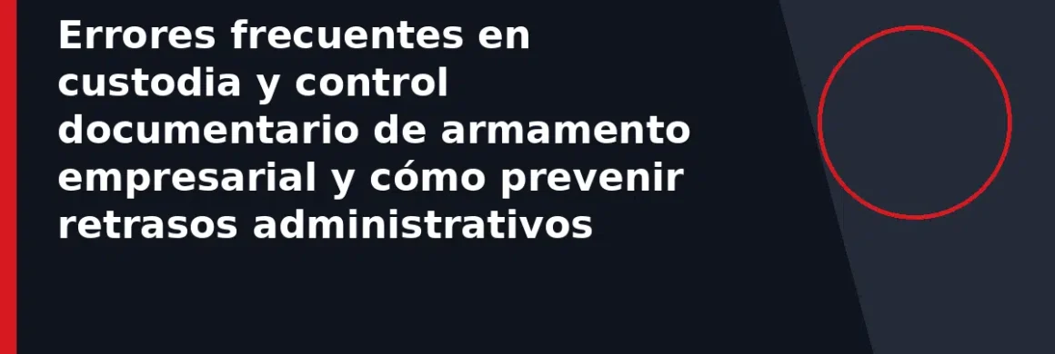 Errores frecuentes en custodia y control documentario de armamento empresarial y cómo prevenir retrasos administrativos