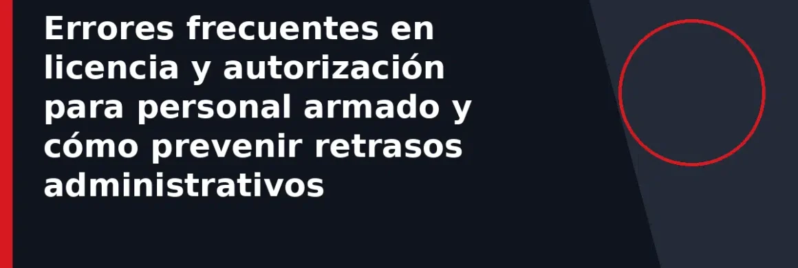 Errores frecuentes en licencia y autorización para personal armado y cómo prevenir retrasos administrativos