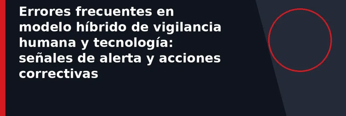 Errores frecuentes en modelo híbrido de vigilancia humana y tecnología: señales de alerta y acciones correctivas