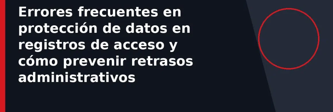 Errores frecuentes en protección de datos en registros de acceso y cómo prevenir retrasos administrativos