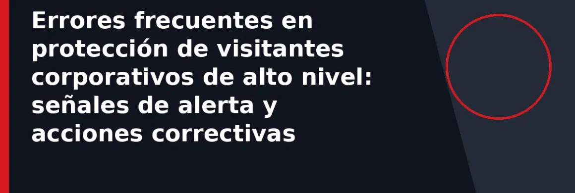 Errores frecuentes en protección de visitantes corporativos de alto nivel: señales de alerta y acciones correctivas