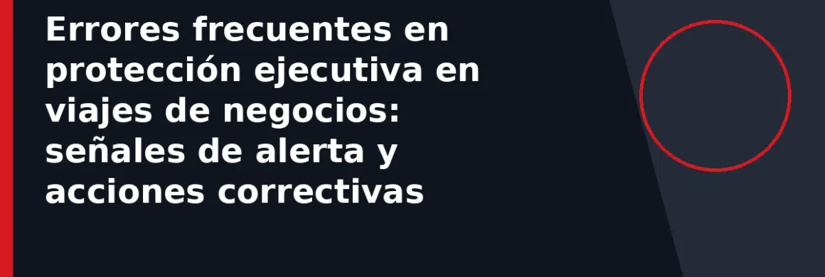 Errores frecuentes en protección ejecutiva en viajes de negocios: señales de alerta y acciones correctivas
