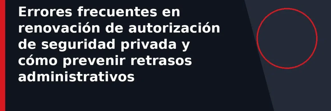 Errores frecuentes en renovación de autorización de seguridad privada y cómo prevenir retrasos administrativos