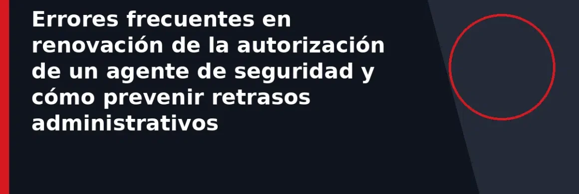 Errores frecuentes en renovación de la autorización de un agente de seguridad y cómo prevenir retrasos administrativos