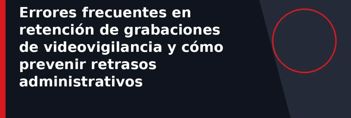 Errores frecuentes en retención de grabaciones de videovigilancia y cómo prevenir retrasos administrativos