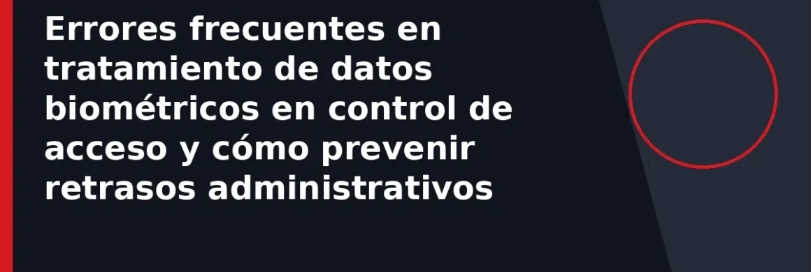 Errores frecuentes en tratamiento de datos biométricos en control de acceso y cómo prevenir retrasos administrativos