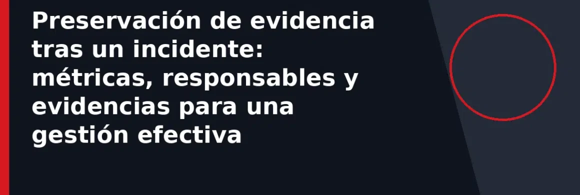Preservación de evidencia tras un incidente: métricas, responsables y evidencias para una gestión efectiva
