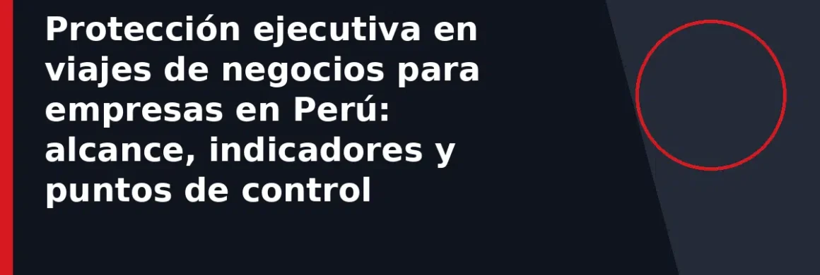 Protección ejecutiva en viajes de negocios para empresas en Perú: alcance, indicadores y puntos de control