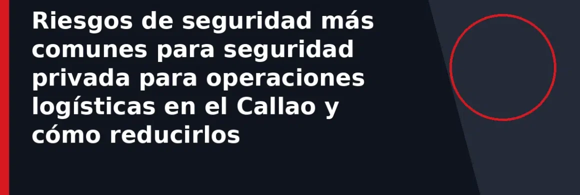 Riesgos de seguridad más comunes para seguridad privada para operaciones logísticas en el Callao y cómo reducirlos