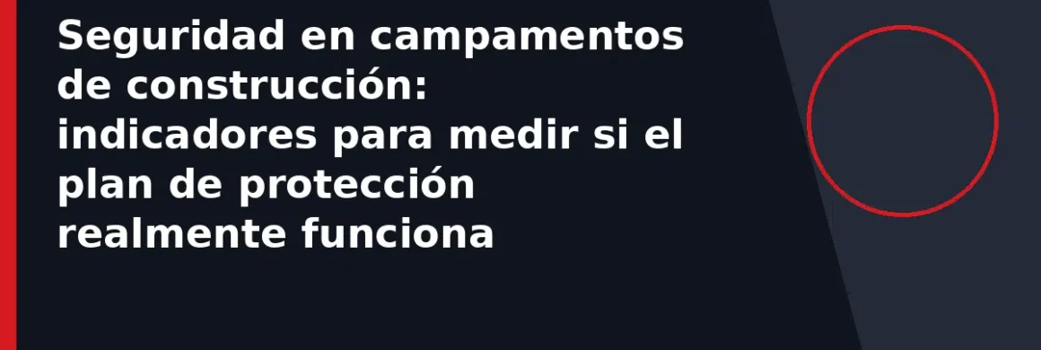 Seguridad en campamentos de construcción: indicadores para medir si el plan de protección realmente funciona